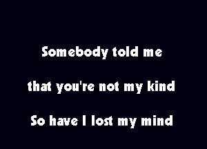 Somebody told me

that you'te not my kind

So have I lost my mind