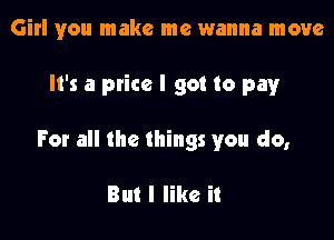 Girl you make me wanna move

It's a price I got to pay

For all the things you do,

But I like it