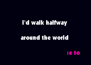 I'd walk halfway

around the world