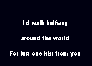 I'd walk halfway

around the world

For iust one kiss from you