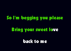 So I'm begging you please

Bting your sweet love

back to me