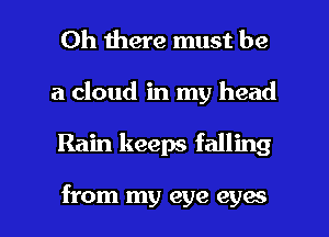 Oh there must be
a cloud in my head

Rain keeps falling

from my eye eyes I