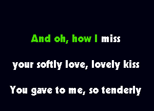 And oh, how I miss

your softly love, lovely kiss

You gave to me, so tenderly