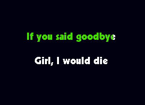 If you said goodbye

Girl, I would die