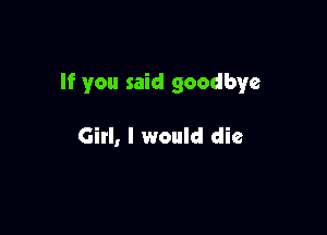 If you said goodbye

Girl, I would die