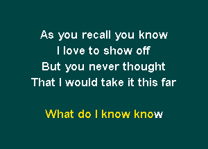 As you recall you know
I love to show off
But you never thought

That I would take it this far

What do I know know