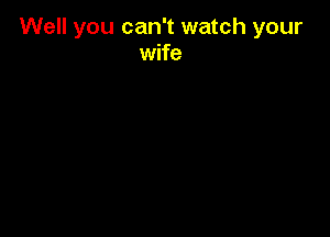 Well you can't watch your
wife