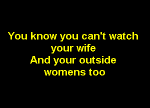 You know you can't watch
your wife

And your outside
womens too