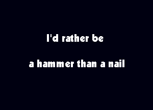 I'd rather be

a hammer than a nail