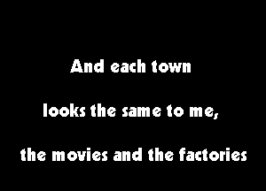 And each town

looks the same to me,

the movies and the factories