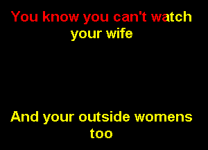You know you can't watch
your wife

And your outside womens
too