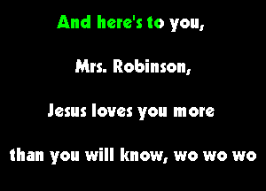 And here's to you,

Mrs. Robinson,
Jesus loves you more

than you will know, wo wo wo