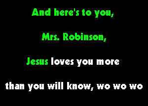 And here's to you,

Mrs. Robinson,
Jesus loves you more

than you will know, wo wo wo