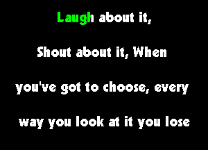 Laugh about it,
Shout about it, When

you've got to choose, every

way you look at it you lose