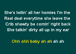 She's tellin' all her homies I'm the
Real deal everytime she leave the
Crib shawty be comin' right back

She talkin' dirty all up in my ear

Ohh ohh baby ah ah ah ah