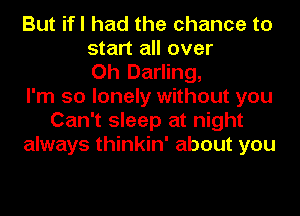 But ifl had the chance to
start all over
Oh Darling,
I'm so lonely without you
Can't sleep at night
always thinkin' about you