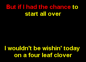 But if I had the chance to
start all over

lwouldn't be wishin' today
on a four leaf clover