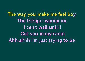 The way you make me feel boy
The things I wanna do
I can't wait until I
Get you in my room

All alone I can't explain