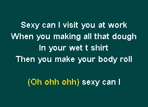 Sexy can I visit you at work
When you making all that dough
In your wet t shirt

Then you make your body roll

(0h ohh ohh) sexy can I