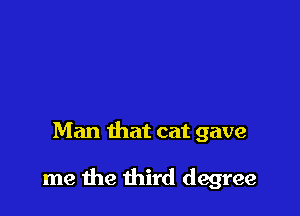 Man that cat gave

me the third degree