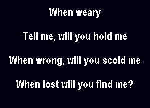 When weary

Tell me, will you hold me

When wrong, will you scold me

When lost will you find me?