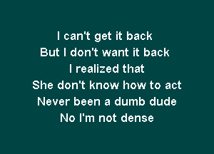 I can't get it back
But I don't want it back
I realized that

She don't know how to act
Never been a dumb dude
No I'm not dense