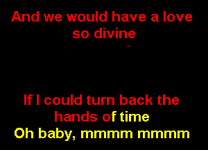 And we would have a love
so divine

lfl could turn back the
hands of time
Oh baby, mmmm mmmm