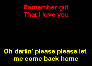 Remember girl
That I love you

Oh darlin' please please let
me come back home