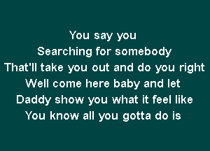 You say you
Searching for somebody
That'll take you out and do you right
Well come here baby and let
Daddy show you what it feel like
You know all you gotta do is