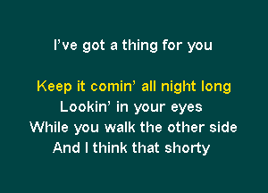 Pve got a thing for you

Keep it cominy all night long

Lookin' in your eyes
While you walk the other side
And I think that shorty