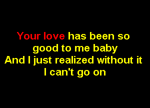 Your love has been so
good to me baby

And I just realized without it
I can't go on