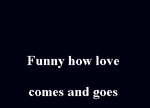 Funny how love

comes and goes