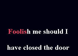 Foolish me should I

have closed the door