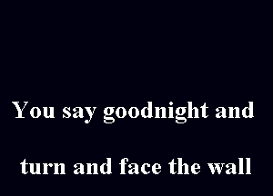 You say goodnight and

turn and face the wall