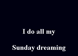 I do all my

Sunday dreaming
