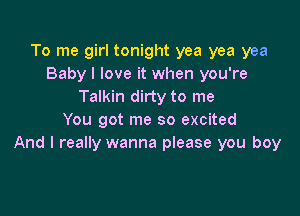 To me girl tonight yea yea yea
Baby I love it when you're
Talkin dirty to me

You got me so excited
And I really wanna please you boy