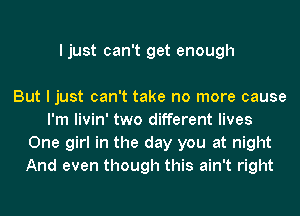 I just can't get enough

But I just can't take no more cause
I'm livin' two different lives
One girl in the day you at night
And even though this ain't right