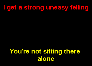 I get a strong uneasy felling

You're not sitting there
alone