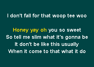 I don't fall for that woop tee woo

Honey yay oh you so sweet
So tell me slim what it's gonna be
It don't be like this usually
When it come to that what it do