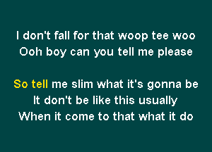 I don't fall for that woop tee woo
Ooh boy can you tell me please

So tell me slim what it's gonna be
It don't be like this usually
When it come to that what it do