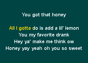 You got that honey

All I gotta do is add a lil' lemon

You my favorite drank
Hey ya' make me think ow
Honey yay yeah oh you so sweet