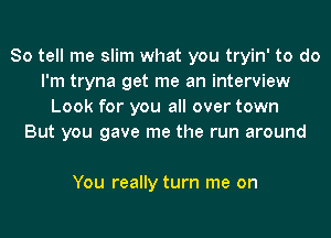 So tell me slim what you tryin' to do
I'm tryna get me an interview
Look for you all over town
But you gave me the run around

You really turn me on