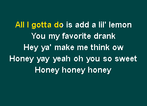 All I gotta do is add a lil' lemon
You my favorite drank
Hey ya' make me think ow

Honey yay yeah oh you so sweet
Honey honey honey