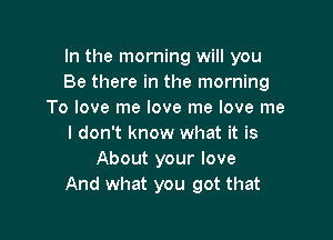 In the morning will you
Be there in the morning
To love me love me love me

I don't know what it is
About your love
And what you got that