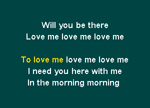 Will you be there
Love me love me love me

To love me love me love me
I need you here with me
In the morning morning