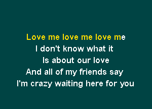 Love me love me love me
I don't know what it

Is about our love
And all of my friends say
I'm crazy waiting here for you