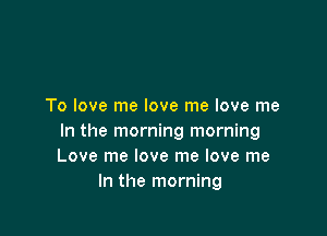 To love me love me love me

In the morning morning
Love me love me love me
In the morning