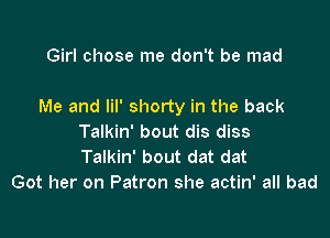 Girl chose me don't be mad

Me and lil' shorty in the back

Talkin' bout dis diss
Talkin' bout dat dat
Got her on Patron she actin' all bad