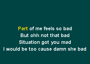 Part of me feels so bad

But ohh not that bad
Situation got you mad
I would be too cause damn she bad