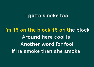 I gotta smoke too

I'm 16 on the block 16 on the block
Around here cool is
Another word for fool

If he smoke then she smoke